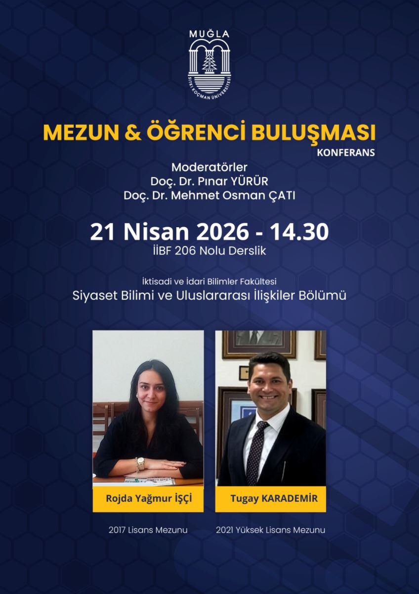 Afiş, mavi tonlarda arka plana sahip. Üst bölümde Muğla Sıtkı Koçman Üniversitesi logosu yer alıyor. Logonun altında etkinliğin adı büyük ve sarı renkte yazıyor:  “MEZUN & ÖĞRENCİ BULUŞMASI” Yanında daha küçük yazı: “KONFERANS”  Moderatörler Afişin orta üst kısmında moderatörler yazıyor:  Doç. Dr. Pınar YÜRÜR Doç. Dr. Mehmet Osman ÇATI Tarih ve saat Büyük puntolu tarih/saat bölümü şöyle:  “21 Nisan 2026 - 14.30”  Yer Yer bilgisi:  “İİBF 206 Nolu Derslik”  Fakülte / Bölüm Bölüm ve fakülte satırları:  “İktisadi ve İdari Bilimler Fakültesi” “Siyaset Bilimi ve Uluslararası İlişkiler Bölümü”  Konuşmacılar (iki fotoğraflı alan) Afişin alt kısmında iki ayrı fotoğraf ve isim etiketi var:  Sol tarafta kadın fotoğrafı. Sarı bir şerit üzerinde isim ve unvan: Roida Yağmur işçi Altında: “2017 Lisans Mezunu” Sağ tarafta erkek fotoğrafı. Sarı bir şerit üzerinde isim ve unvan: Tugay KARADEMİR Altında: “2021 Yüksek Lisans Mezunu”